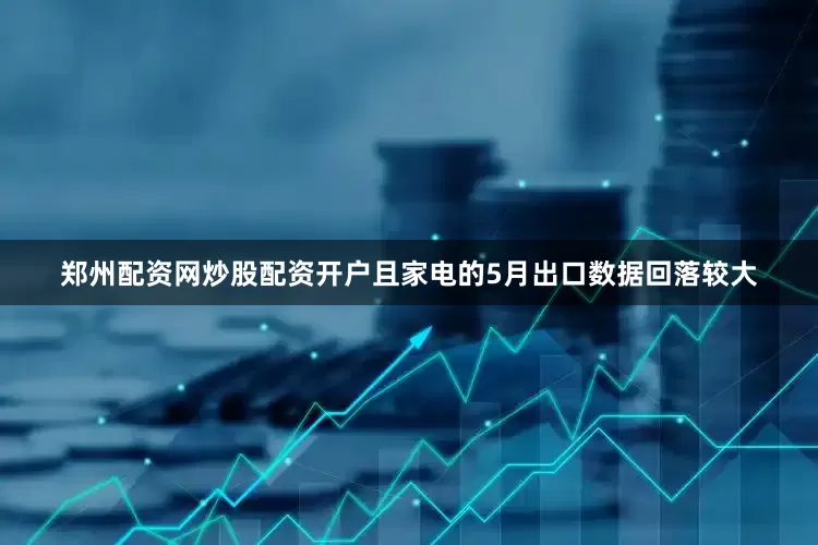 郑州配资网炒股配资开户且家电的5月出口数据回落较大