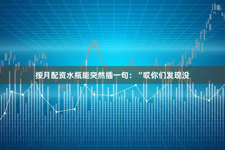 按月配资水瓶能突然插一句：“哎你们发现没