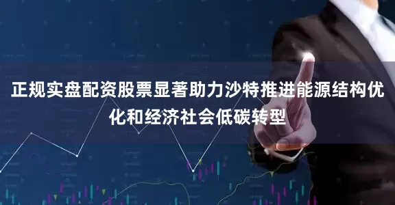 正规实盘配资股票显著助力沙特推进能源结构优化和经济社会低碳转型