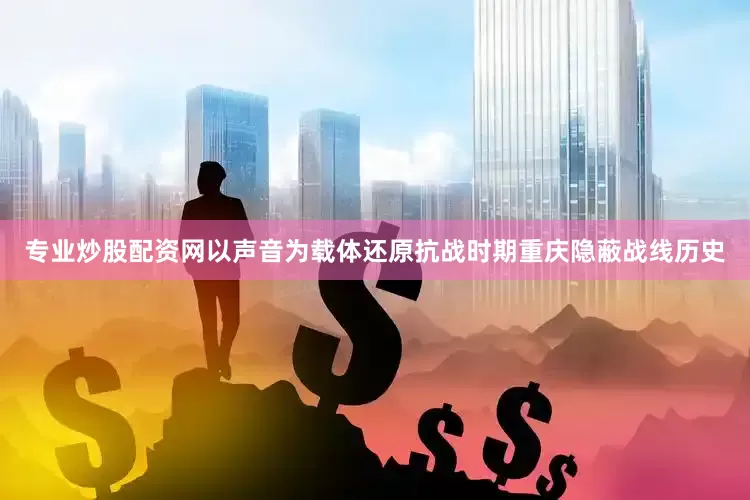专业炒股配资网以声音为载体还原抗战时期重庆隐蔽战线历史
